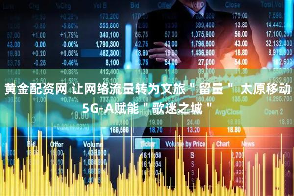 黄金配资网 让网络流量转为文旅＂留量＂ 太原移动5G-A赋能＂歌迷之城＂