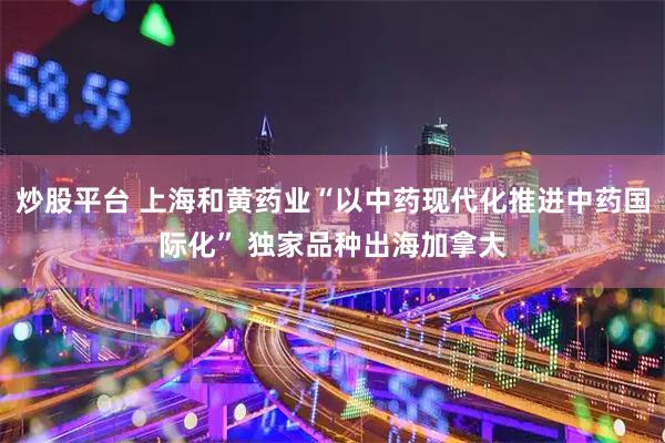 炒股平台 上海和黄药业“以中药现代化推进中药国际化” 独家品种出海加拿大