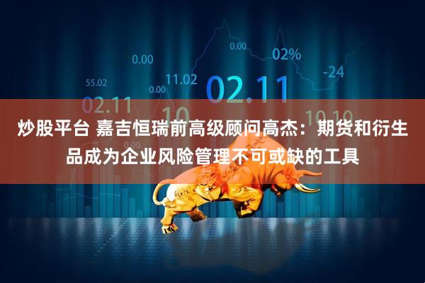炒股平台 嘉吉恒瑞前高级顾问高杰：期货和衍生品成为企业风险管理不可或缺的工具