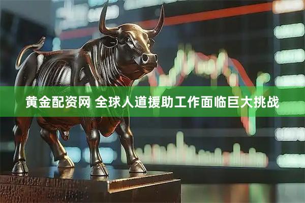 黄金配资网 全球人道援助工作面临巨大挑战
