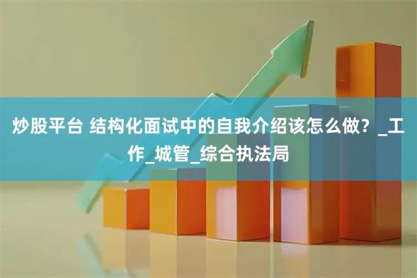 炒股平台 结构化面试中的自我介绍该怎么做？_工作_城管_综合执法局