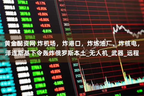 黄金配资网 炸机场，炸港口，炸炼油厂，炸核电，泽连斯基下令轰炸俄罗斯本土_无人机_武器_远程