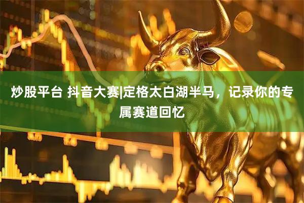 炒股平台 抖音大赛|定格太白湖半马，记录你的专属赛道回忆