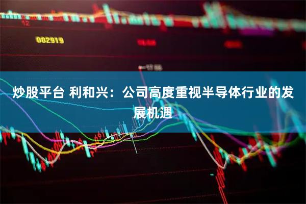 炒股平台 利和兴：公司高度重视半导体行业的发展机遇