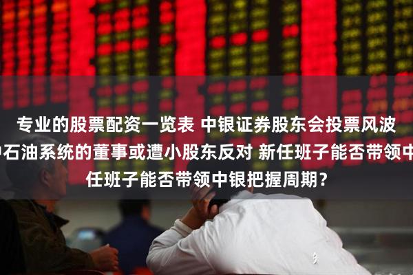 专业的股票配资一览表 中银证券股东会投票风波：两位来自中石油系统的董事或遭小股东反对 新任班子能否带领中银把握周期？