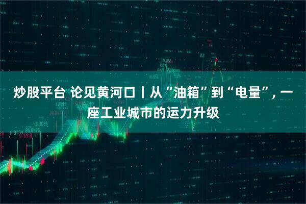 炒股平台 论见黄河口丨从“油箱”到“电量”, 一座工业城市的运力升级