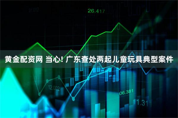 黄金配资网 当心! 广东查处两起儿童玩具典型案件