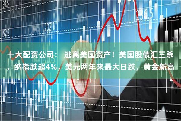 十大配资公司： 逃离美国资产！美国股债汇三杀，纳指跌超4%，美元两年来最大日跌，黄金新高