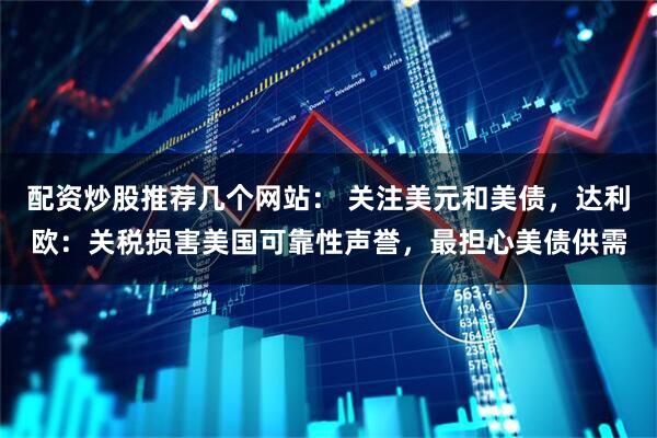 配资炒股推荐几个网站： 关注美元和美债，达利欧：关税损害美国可靠性声誉，最担心美债供需