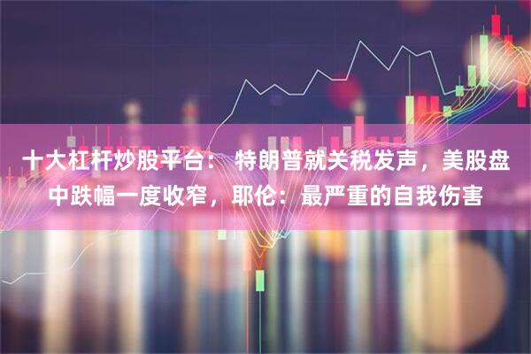 十大杠杆炒股平台： 特朗普就关税发声，美股盘中跌幅一度收窄，耶伦：最严重的自我伤害