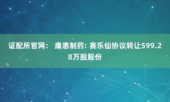 证配所官网： 康惠制药: 赛乐仙协议转让599.28万股股份