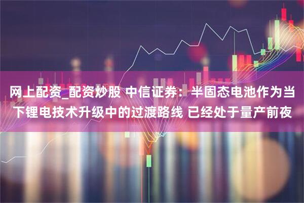 网上配资_配资炒股 中信证券：半固态电池作为当下锂电技术升级中的过渡路线 已经处于量产前夜