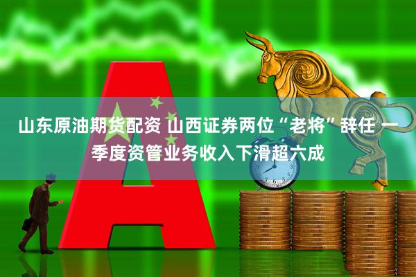 山东原油期货配资 山西证券两位“老将”辞任 一季度资管业务收入下滑超六成