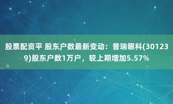 股票配资平 股东户数最新变动：普瑞眼科(301239)股东户数1万户，较上期增加5.57%