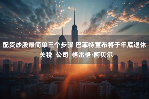 配资炒股最简单三个步骤 巴菲特宣布将于年底退休_关税_公司_格雷格·阿贝尔