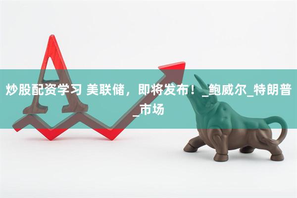 炒股配资学习 美联储，即将发布！_鲍威尔_特朗普_市场