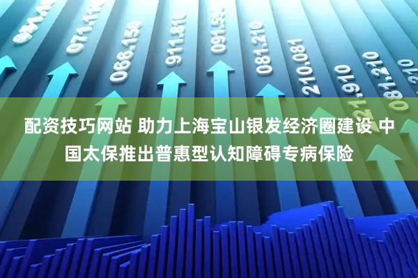 配资技巧网站 助力上海宝山银发经济圈建设 中国太保推出普惠型认知障碍专病保险