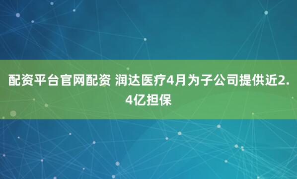配资平台官网配资 润达医疗4月为子公司提供近2.4亿担保