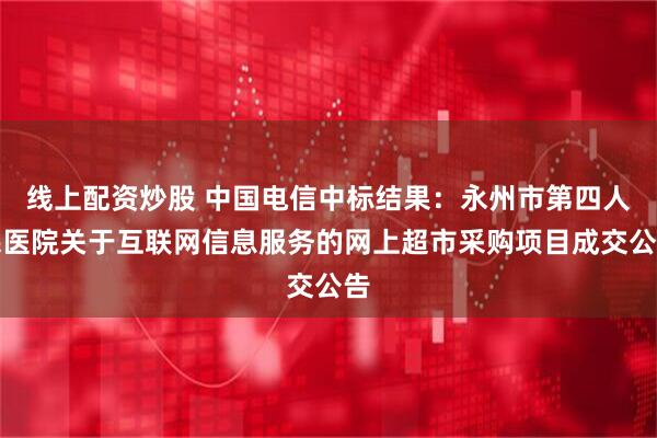 线上配资炒股 中国电信中标结果：永州市第四人民医院关于互联网信息服务的网上超市采购项目成交公告
