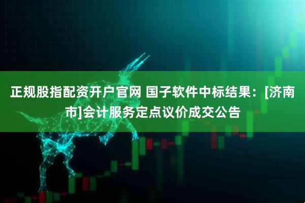正规股指配资开户官网 国子软件中标结果：[济南市]会计服务定点议价成交公告
