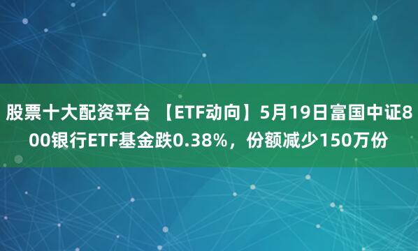 股票十大配资平台 【ETF动向】5月19日富国中证800银行ETF基金跌0.38%，份额减少150万份