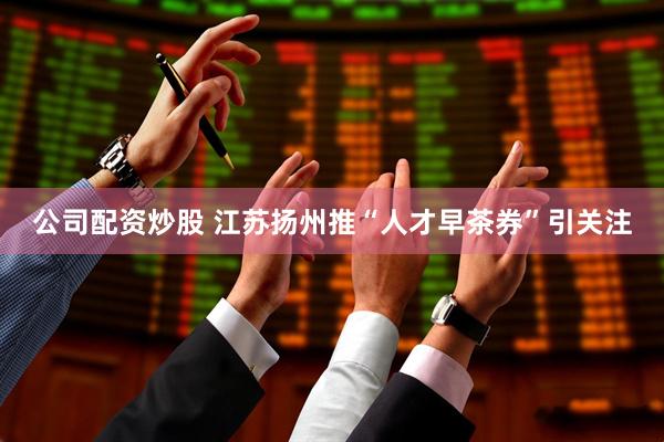 公司配资炒股 江苏扬州推“人才早茶券”引关注