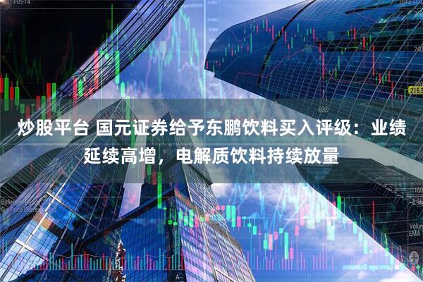 炒股平台 国元证券给予东鹏饮料买入评级：业绩延续高增，电解质饮料持续放量