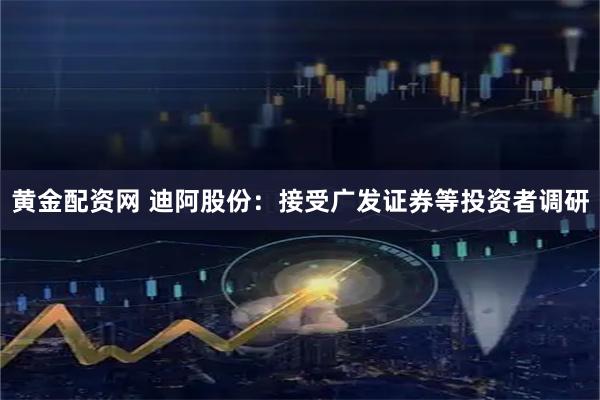 黄金配资网 迪阿股份：接受广发证券等投资者调研