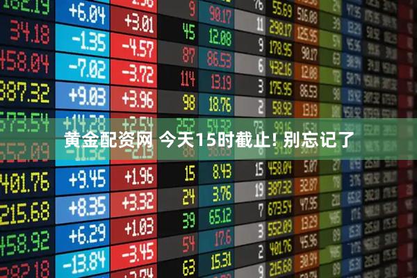 黄金配资网 今天15时截止! 别忘记了