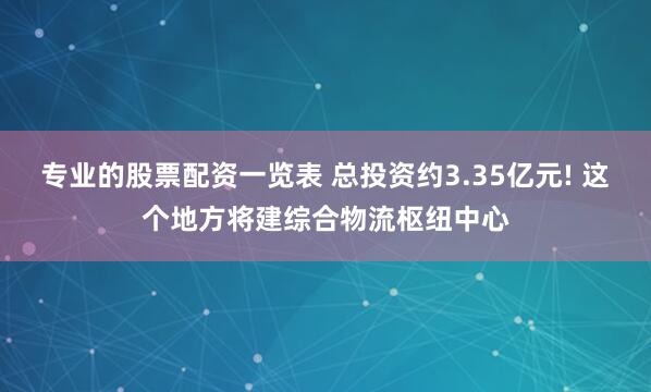 专业的股票配资一览表 总投资约3.35亿元! 这个地方将建综合物流枢纽中心