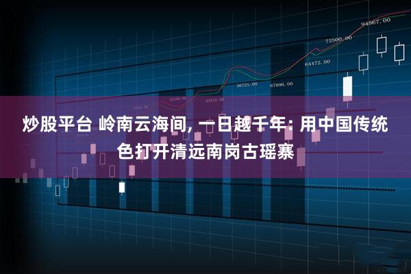 炒股平台 岭南云海间, 一日越千年: 用中国传统色打开清远南岗古瑶寨