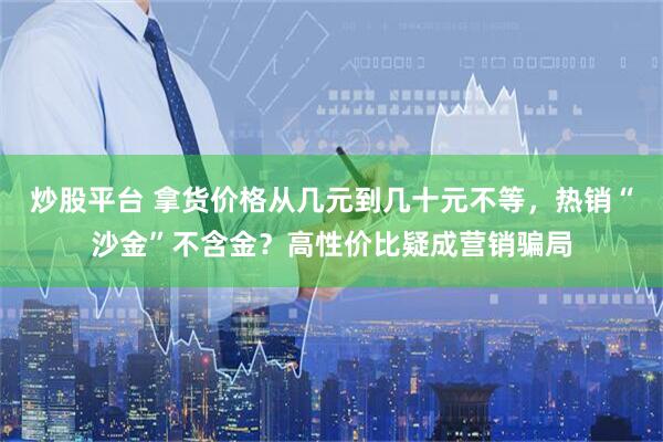 炒股平台 拿货价格从几元到几十元不等，热销“沙金”不含金？高性价比疑成营销骗局