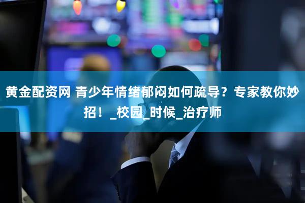 黄金配资网 青少年情绪郁闷如何疏导？专家教你妙招！_校园_时候_治疗师