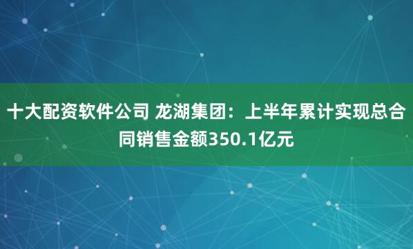 十大配资软件公司 龙湖集团：上半年累计实现总合同销售金额350.1亿元