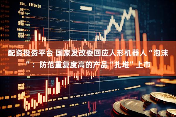 配资投资平台 国家发改委回应人形机器人“泡沫”：防范重复度高的产品“扎堆”上市