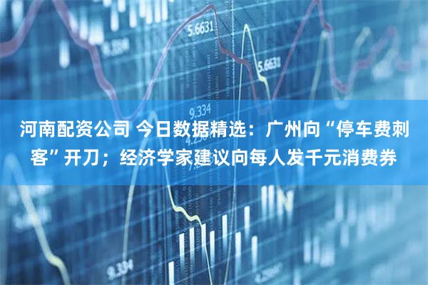 河南配资公司 今日数据精选：广州向“停车费刺客”开刀；经济学家建议向每人发千元消费券