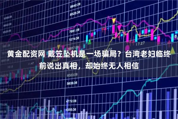 黄金配资网 戴笠坠机是一场骗局？台湾老妇临终前说出真相，却始终无人相信