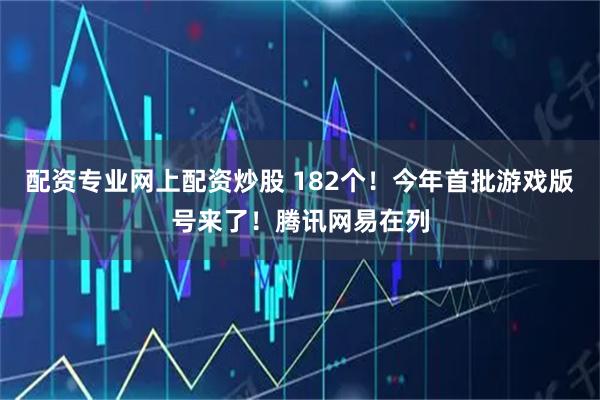 配资专业网上配资炒股 182个！今年首批游戏版号来了！腾讯网易在列