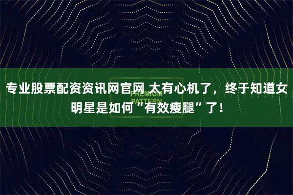 专业股票配资资讯网官网 太有心机了，终于知道女明星是如何“有效瘦腿”了！