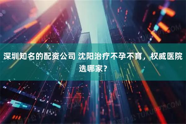 深圳知名的配资公司 沈阳治疗不孕不育，权威医院选哪家？