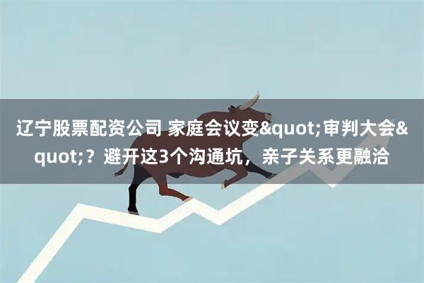 辽宁股票配资公司 家庭会议变"审判大会"？避开这3个沟通坑，亲子关系更融洽