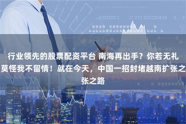 行业领先的股票配资平台 南海再出手？你若无礼，莫怪我不留情！就在今天，中国一招封堵越南扩张之路