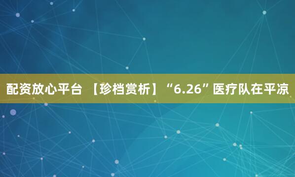 配资放心平台 【珍档赏析】“6.26”医疗队在平凉