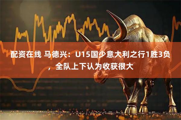 配资在线 马德兴：U15国少意大利之行1胜3负，全队上下认为收获很大