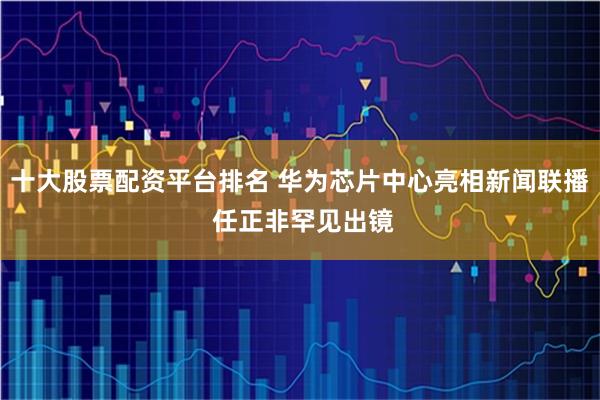 十大股票配资平台排名 华为芯片中心亮相新闻联播 任正非罕见出镜