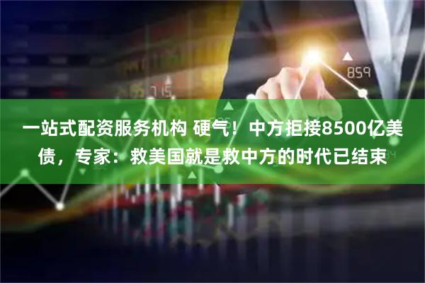 一站式配资服务机构 硬气！中方拒接8500亿美债，专家：救美国就是救中方的时代已结束
