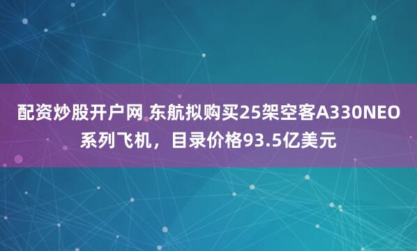 配资炒股开户网 东航拟购买25架空客A330NEO系列飞机，目录价格93.5亿美元