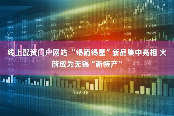 线上配资门户网站 “锡箭锡星”新品集中亮相 火箭成为无锡“新特产”