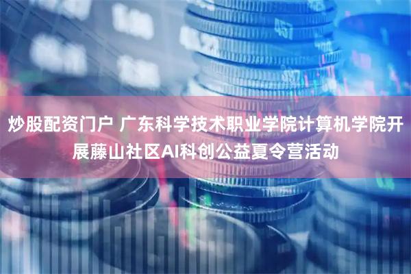 炒股配资门户 广东科学技术职业学院计算机学院开展藤山社区AI科创公益夏令营活动