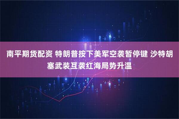 南平期货配资 特朗普按下美军空袭暂停键 沙特胡塞武装互袭红海局势升温